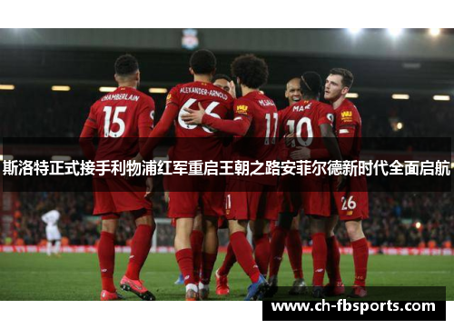 斯洛特正式接手利物浦红军重启王朝之路安菲尔德新时代全面启航